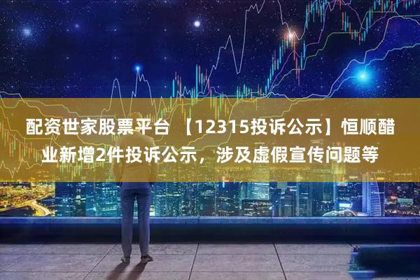 配资世家股票平台 【12315投诉公示】恒顺醋业新增2件投诉公示，涉及虚假宣传问题等