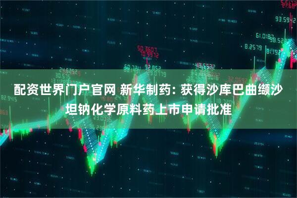 配资世界门户官网 新华制药: 获得沙库巴曲缬沙坦钠化学原料药上市申请批准