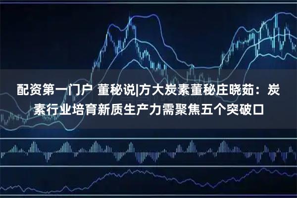 配资第一门户 董秘说|方大炭素董秘庄晓茹：炭素行业培育新质生产力需聚焦五个突破口