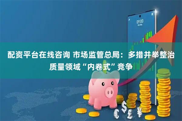 配资平台在线咨询 市场监管总局：多措并举整治质量领域“内卷式”竞争