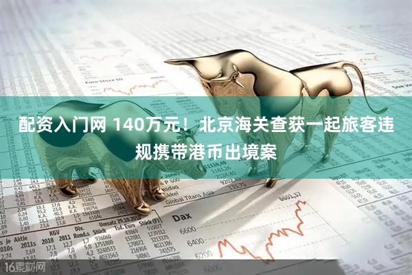 配资入门网 140万元！北京海关查获一起旅客违规携带港币出境案