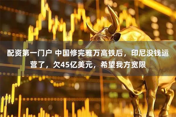 配资第一门户 中国修完雅万高铁后，印尼没钱运营了，欠45亿美元，希望我方宽限