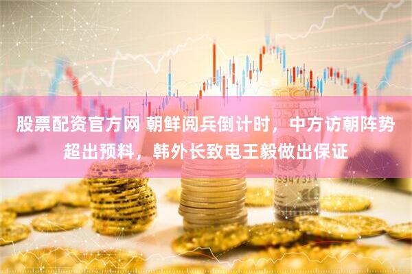 股票配资官方网 朝鲜阅兵倒计时，中方访朝阵势超出预料，韩外长致电王毅做出保证
