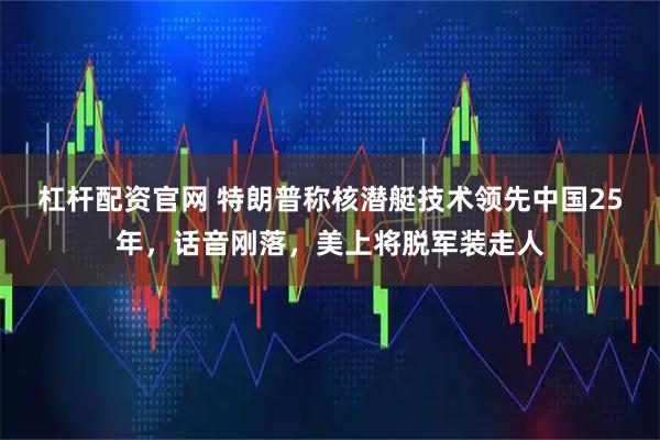 杠杆配资官网 特朗普称核潜艇技术领先中国25年，话音刚落，美上将脱军装走人