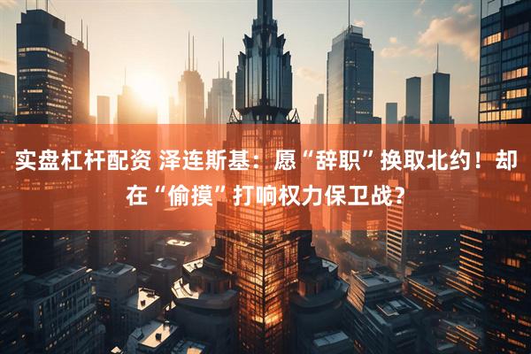 实盘杠杆配资 泽连斯基：愿“辞职”换取北约！却在“偷摸”打响权力保卫战？