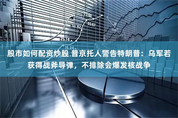股市如何配资炒股 普京托人警告特朗普：乌军若获得战斧导弹，不排除会爆发核战争